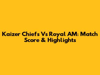 Kaizer Chiefs Vs Royal AM: Match Score & Highlights