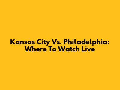 Kansas City Vs. Philadelphia: Where To Watch Live