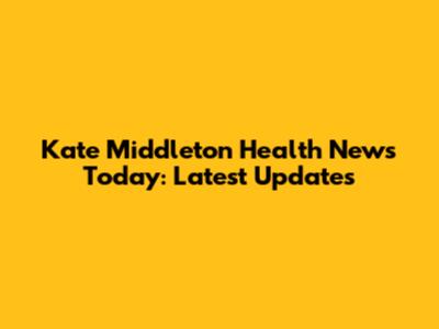 Kate Middleton Health News Today: Latest Updates