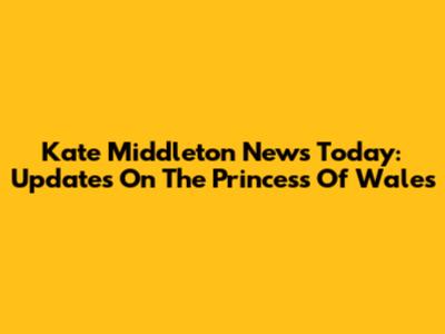 Kate Middleton News Today: Updates On The Princess Of Wales
