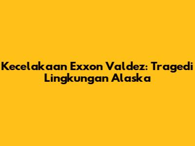 Kecelakaan Exxon Valdez: Tragedi Lingkungan Alaska