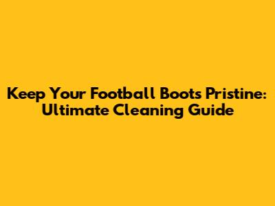 Keep Your Football Boots Pristine: Ultimate Cleaning Guide
