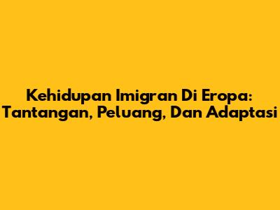 Kehidupan Imigran Di Eropa: Tantangan, Peluang, Dan Adaptasi
