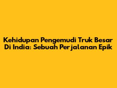 Kehidupan Pengemudi Truk Besar Di India: Sebuah Perjalanan Epik