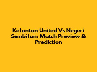 Kelantan United Vs Negeri Sembilan: Match Preview & Prediction