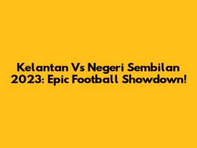 Kelantan Vs Negeri Sembilan 2023: Epic Football Showdown!