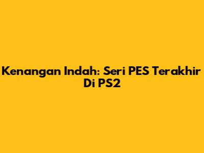 Kenangan Indah: Seri PES Terakhir Di PS2