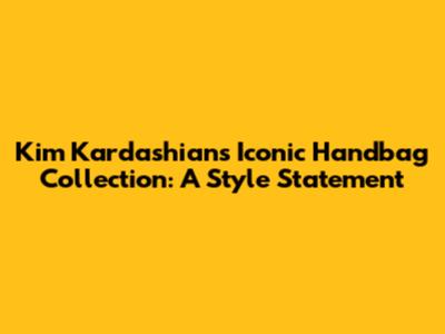Kim Kardashian's Iconic Handbag Collection: A Style Statement
