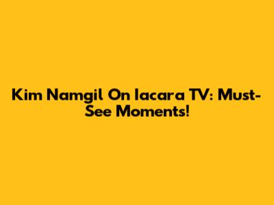 Kim Namgil On Iacara TV: Must-See Moments!