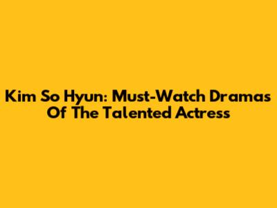 Kim So Hyun: Must-Watch Dramas Of The Talented Actress