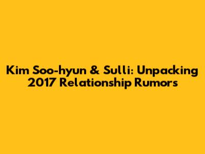 Kim Soo-hyun & Sulli: Unpacking 2017 Relationship Rumors