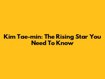 Kim Tae-min: The Rising Star You Need To Know