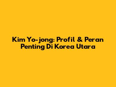 Kim Yo-jong: Profil & Peran Penting Di Korea Utara