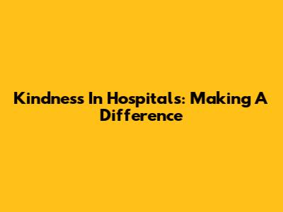 Kindness In Hospitals: Making A Difference