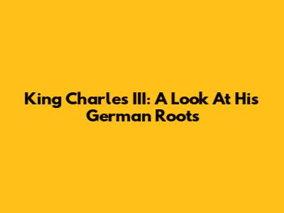 King Charles III: A Look At His German Roots
