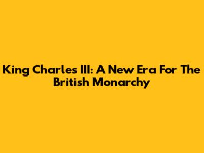 King Charles III: A New Era For The British Monarchy