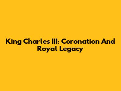 King Charles III: Coronation And Royal Legacy