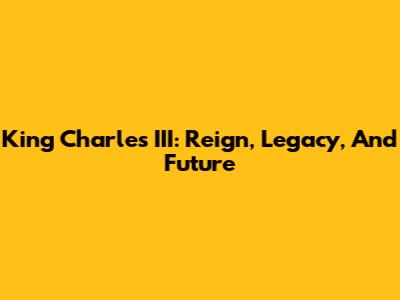 King Charles III: Reign, Legacy, And Future