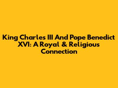 King Charles III And Pope Benedict XVI: A Royal & Religious Connection