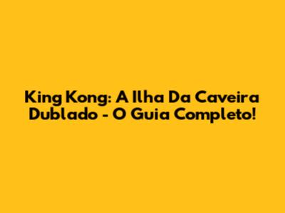 King Kong: A Ilha Da Caveira Dublado - O Guia Completo!