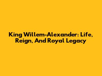 King Willem-Alexander: Life, Reign, And Royal Legacy