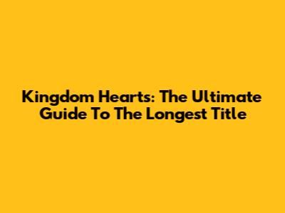 Kingdom Hearts: The Ultimate Guide To The Longest Title