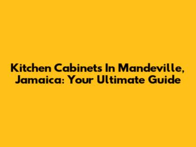 Kitchen Cabinets In Mandeville, Jamaica: Your Ultimate Guide