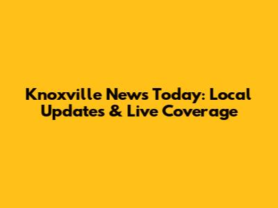 Knoxville News Today: Local Updates & Live Coverage