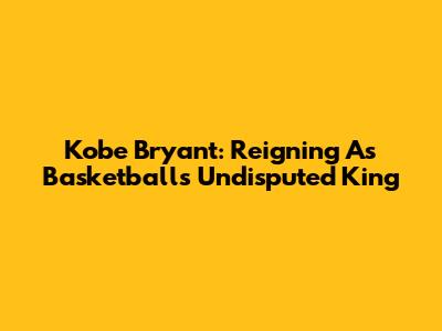 Kobe Bryant: Reigning As Basketball's Undisputed King