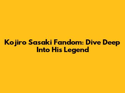 Kojiro Sasaki Fandom: Dive Deep Into His Legend