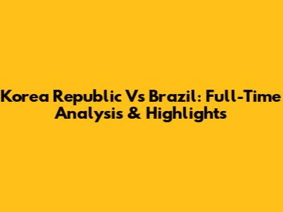Korea Republic Vs Brazil: Full-Time Analysis & Highlights