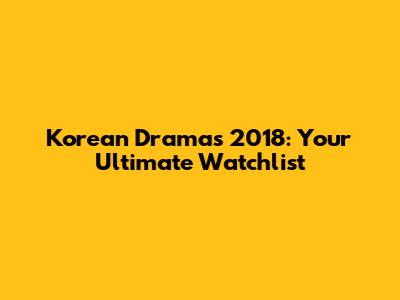 Korean Dramas 2018: Your Ultimate Watchlist