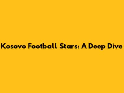 Kosovo Football Stars: A Deep Dive