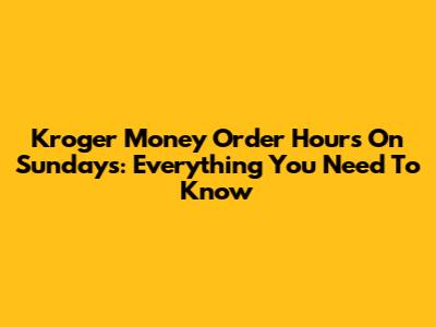 Kroger Money Order Hours On Sundays: Everything You Need To Know
