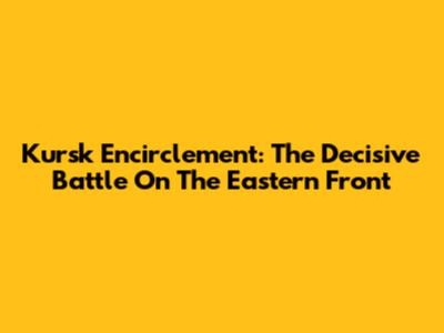 Kursk Encirclement: The Decisive Battle On The Eastern Front