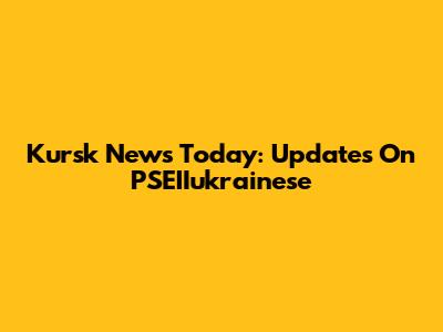 Kursk News Today: Updates On PSEIIukrainese