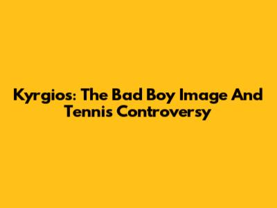 Kyrgios: The Bad Boy Image And Tennis Controversy