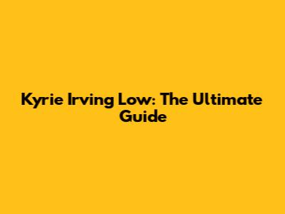 Kyrie Irving Low: The Ultimate Guide