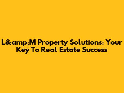 L&amp;M Property Solutions: Your Key To Real Estate Success