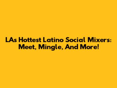 LA's Hottest Latino Social Mixers: Meet, Mingle, And More!