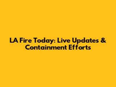 LA Fire Today: Live Updates & Containment Efforts