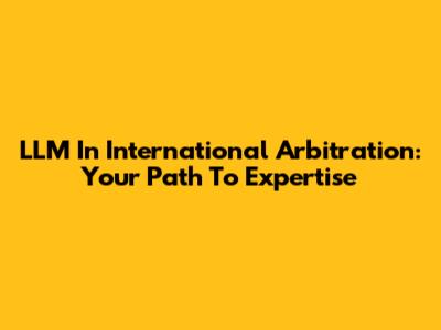 LLM In International Arbitration: Your Path To Expertise