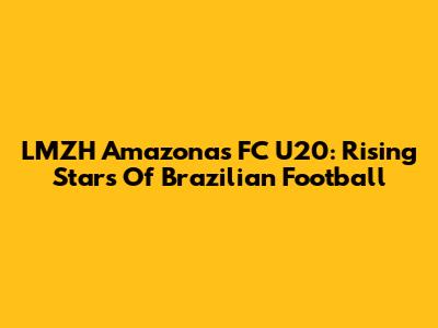 LMZH Amazonas FC U20: Rising Stars Of Brazilian Football