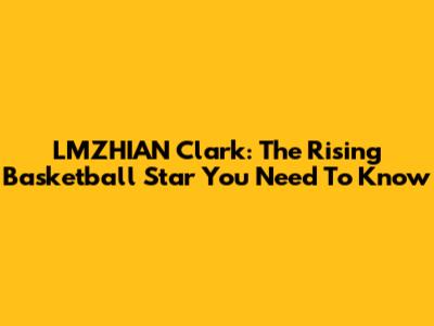 LMZHIAN Clark: The Rising Basketball Star You Need To Know
