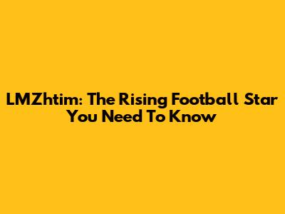 LMZhtim: The Rising Football Star You Need To Know
