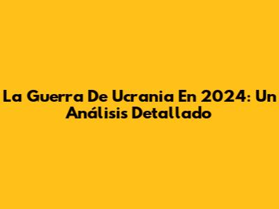 La Guerra De Ucrania En 2024: Un Análisis Detallado