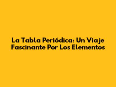 La Tabla Periódica: Un Viaje Fascinante Por Los Elementos