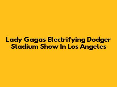 Lady Gaga's Electrifying Dodger Stadium Show In Los Angeles