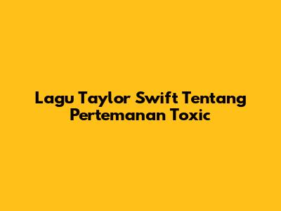 Lagu Taylor Swift Tentang Pertemanan Toxic