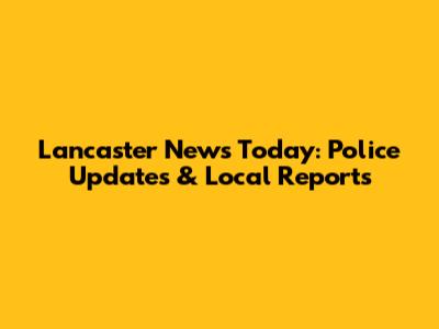Lancaster News Today: Police Updates & Local Reports